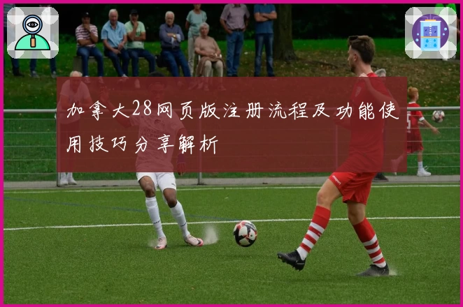 加拿大28网页版注册流程及功能使用技巧分享解析